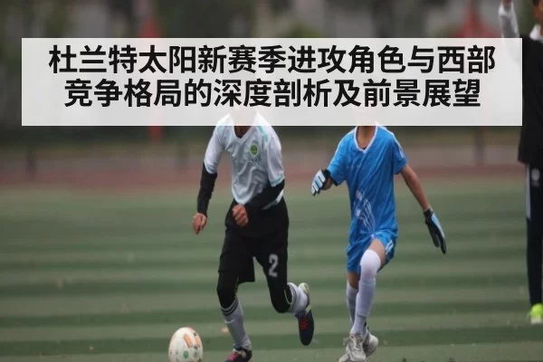 杜兰特太阳新赛季进攻角色与西部竞争格局的深度剖析及前景展望