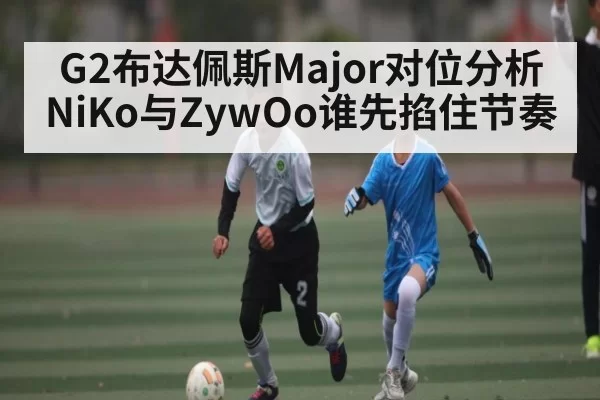 G2布达佩斯Major对位分析 NiKo与ZywOo谁先掐住节奏